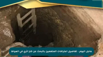عاجل اليوم.. تفاصيل اعترافات المتهمين بالبحث عن كنز أثري في العياط